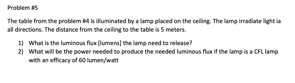 Problem #5
The table from the problem #4 is illuminated by a lamp placed on the ceiling. The lamp irradiate light ia
all directions. The distance from the ceiling to the table is 5 meters.
1) What is the luminous flux [lumens] the lamp need to release?
2)
What will be the power needed to produce the needed luminous flux if the lamp is a CFL lamp
with an efficacy of 60 lumen/watt
