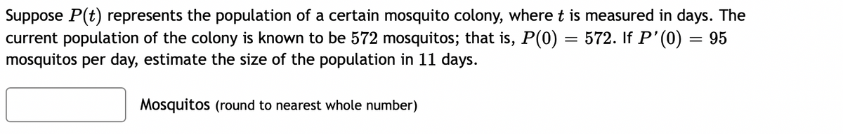 Suppose P(t) represents the population of a certain mosquito colony, where t is measured in days. The
current population of the colony is known to be 572 mosquitos; that is, P(0) = 572. If P'(0) = 95
mosquitos per day, estimate the size of the population in 11 days.
Mosquitos (round to nearest whole number)
