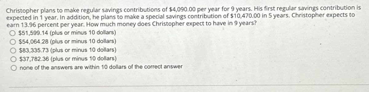Christopher plans to make regular savings contributions of $4,090.00 per year for 9 years. His first regular savings contribution is
expected in 1 year. In addition, he plans to make a special savings contribution of $10,470.00 in 5 years. Christopher expects to
earn 13.96 percent per year. How much money does Christopher expect to have in 9 years?
$51,599.14 (plus or minus 10 dollars)
$54,064.28 (plus or minus 10 dollars)
$83,335.73 (plus or minus 10 dollars)
$37,782.36 (plus or minus 10 dollars)
none of the answers are within 10 dollars of the correct answer