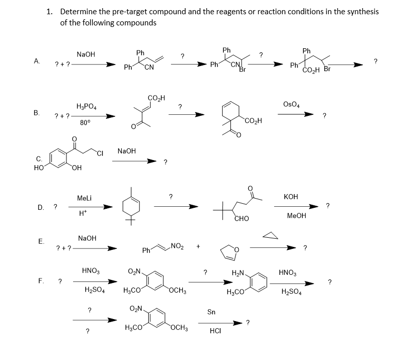 1. Determine the pre-target compound and the reagents or reaction conditions in the synthesis
of the following compounds
Ph
Ph
NaOH
Ph
A.
?
? +?-
Ph
CN
Br
Ph
CO2H Br
Ph
CN
CO,H
H3PO4
?
OsO4
В.
? + ?-
80°
CO2H
NaOH
но
HO.
Meli
?
кон
D. ?
H*
MEOH
сно
NaOH
? +?
NO2
Ph
HNO3
O,N.
H2N
HNO,
F. ?
?
H2SO4
H3CO
OCH3
H3CO
H2SO4
O2N.
Sn
H;CO
OCH3
HCI
E.
