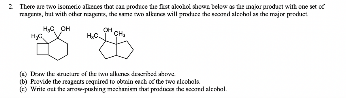 2. There are two isomeric alkenes that can produce the first alcohol shown below as the major product with one set of
reagents, but with other reagents, the same two alkenes will produce the second alcohol as the major product.
H3C OH
H3C
OH
H3C.
CH3
(a) Draw the structure of the two alkenes described above.
(b) Provide the reagents required to obtain each of the two alcohols.
(c) Write out the arrow-pushing mechanism that produces the second alcohol.
