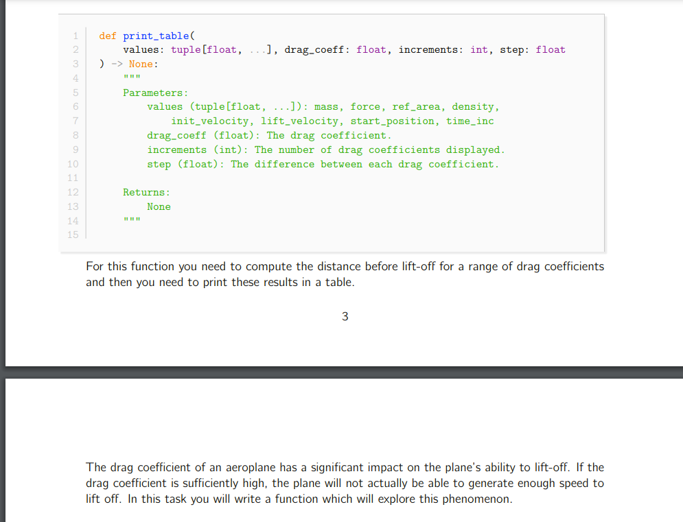 def print_table(
values: tuple[float,
) -> None:
], drag_coeff: float, increments: int, step: float
3
4
Parameters:
6
values (tuple[float, ...]): mass, force, ref_area, density,
init_velocity, lift_velocity, start_position, time_inc
drag_coeff (float): The drag coefficient.
increments (int): The number of drag coefficients displayed.
step (float): The difference between each drag coefficient.
8
9
10
11
12
Returns:
13
None
14
II II
15
For this function you need to compute the distance before lift-off for a range of drag coefficients
and then you need to print these results in a table.
The drag coefficient of an aeroplane has a significant impact on the plane's ability to lift-off. If the
drag coefficient is sufficiently high, the plane will not actually be able to generate enough speed to
lift off. In this task you will write a function which will explore this phenomenon.
