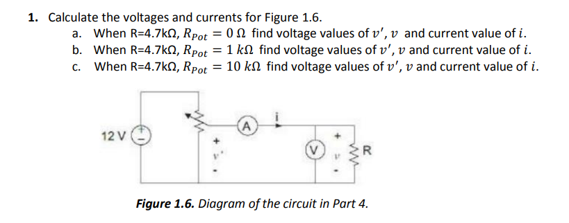1. Calculate the voltages and currents for Figure 1.6.
a. When R=4.7kN, Rpot = 0 N find voltage values of v', v and current value of i.
b. When R=4.7kO, Rpot = 1 kN find voltage values of v', v and current value of i.
c. When R=4.7kN, Rpot = 10 kn find voltage values of v', v and current value of i.
(A
12 V
Figure 1.6. Diagram of the circuit in Part 4.
