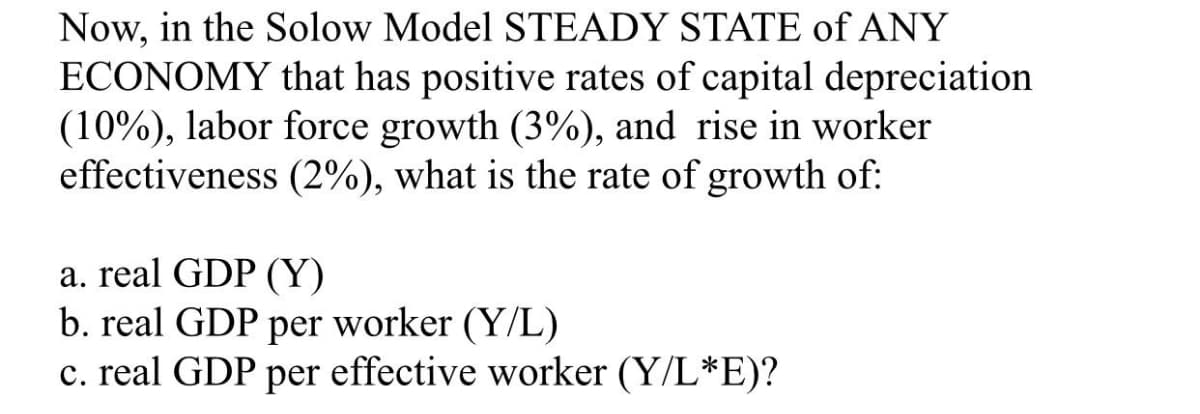 Now, in the Solow Model STEADY STATE of ANY
ECONOMY that has positive rates of capital depreciation
(10%), labor force growth (3%), and rise in worker
effectiveness (2%), what is the rate of growth of:
a. real GDP (Y)
b. real GDP per worker (Y/L)
c. real GDP per effective worker (Y/L*E)?
