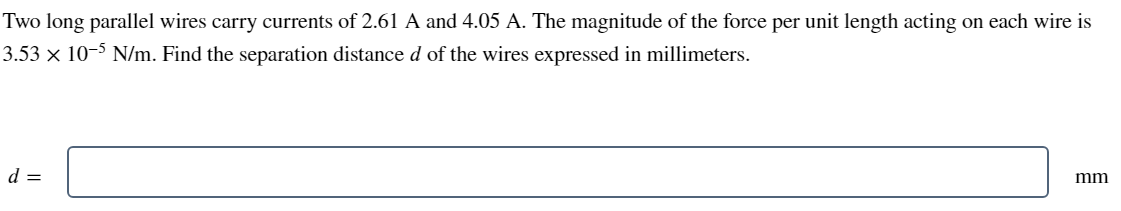 Two long parallel wires carry currents of 2.61 A and 4.05 A. The magnitude of the force per unit length acting on each wire is
3.53 × 10-5 N/m. Find the separation distance d of the wires expressed in millimeters.
d =
mm