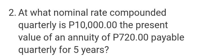 2. At what nominal rate compounded
quarterly is P10,000.00 the present
value of an annuity of P720.00 payable
quarterly for 5 years?

