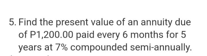 5. Find the present value of an annuity due
of P1,200.00 paid every 6 months for 5
years at 7% compounded semi-annually.
