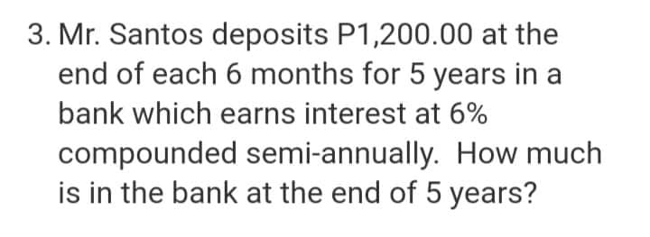 3. Mr. Santos deposits P1,200.00 at the
end of each 6 months for 5 years in a
bank which earns interest at 6%
compounded semi-annually. How much
is in the bank at the end of 5 years?
