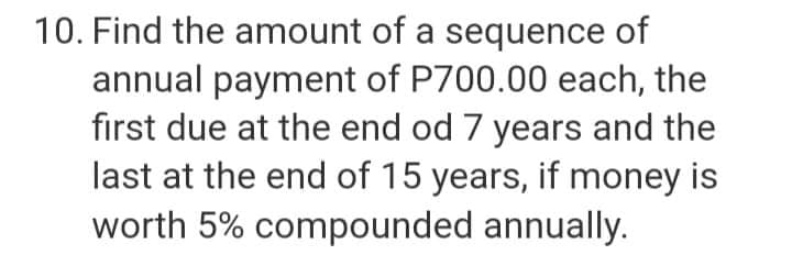 10. Find the amount of a sequence of
annual payment of P700.00 each, the
first due at the end od 7 years and the
last at the end of 15 years, if money is
worth 5% compounded annually.
