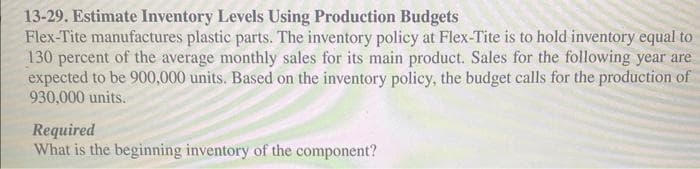 13-29. Estimate Inventory Levels Using Production Budgets
Flex-Tite manufactures plastic parts. The inventory policy at Flex-Tite is to hold inventory equal to
130 percent of the average monthly sales for its main product. Sales for the following year are
expected to be 900,000 units. Based on the inventory policy, the budget calls for the production of
930,000 units.
Required
What is the beginning inventory of the component?