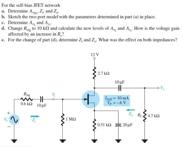 For the self-bias JFET network
a. Determine AVNL Z₂, and Z.
b. Sketch the two-port model with the parameters determined in part (a) in place.
c. Determine A, and A.
d. Change Rig to 10 kn and calculate the new levels of Ay, and A,,. How is the voltage gain
affected by an increase in R,?
e. For the change of part (d), determine Z; and Z. What was the effect on both impedances?
Rig
mil
0.6 k 10μF
www
ΜΩ
12 V
2.7 ΚΩ
10 μF
HH
Ipss = 10 mA
Vp = -6 V
0.51 ΚΩ
www
20μF
Vo
Zo R4.7 KS2