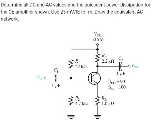 Determine all DC and AC values and the quiescent power dissipation for
the CE amplifier shown. Use 25 mV/IE for re. Draw the equivalent AC
network.
C₁
Vi
1 μF
www
ww
R₁
22 ΚΩ
R₂
4.7 ΚΩ
Vcc
+15 V
www
Rc
2.2 ΚΩ
C₂
1 μF
BDC = 90
Bac = 100
RE
1.0 ΚΩ
out