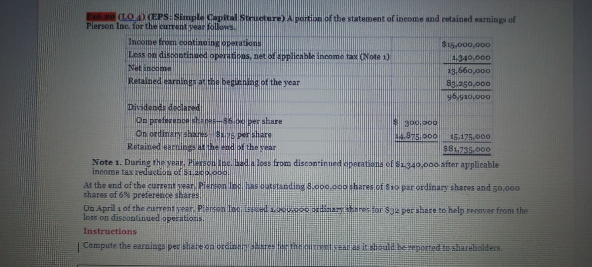 (LO 4) (EPS: Simple Capital Structure) A portion of the statement of income and retained earnings of
Pierson Inc. for the current year follows.
Income from continuing operations
Loss on discontinued operations, net of applicable income tax (Note 1)
Net income
Retained earnings at the beginning of the year
$15,000,000
1,340,000
13,660,000
83.250,000
96,910,000
Dividends declared:
On preference shares-S6.00 per share
On ordinary shares-S.75 per share
Retained earnings at the end of the year
$300,000
14.875.000
15 175,000
S81,735,000
Note 1. During the rear, Pierson Inc. had a loss from discontinued operations of Sa.340,00o after applicable
income tax reduction of S1 200.000.
At the end of the current year, Pierson Inc has outstanding 8.000.000 shares of S1o par ordinary shares and 50,000
shares of 6% preference shares.
On April 1 of the current year. Pierson Inc. issued 1000.o00 ord nary shares for S32 per share to help recover from the
loss on discontinued operations.
Instructions
Compute the earnings per share on ordinay shares fer the curentvear as it should be reported to shareholders.
