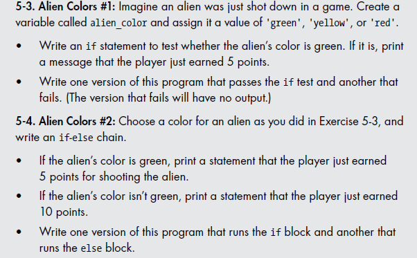 5-3. Alien Colors #1: Imagine an alien was just shot down in a game. Create a
variable called alien_color and assign it a value of 'green', 'yellow', or 'red'.
Write an if statement to test whether the alien's color is green. If it is, print
a message that the player just earned 5 points.
Write one version of this program that passes the if test and another that
fails. (The version that fails will have no output.)
5-4. Alien Colors #2: Choose a color for an alien as you did in Exercise 5-3, and
write an if-else chain.
If the alien's color is green, print a statement that the player just earned
5 points for shooting the alien.
If the alien's color isn't green, print a statement that the player just earned
10 points.
Write one version of this program that runs the if block and another that
runs the else block.
