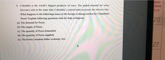 3. Colombia is the world's biggest producer of roses. The global demand for roses
increases and at the same time Colombia's central bank increases the interest rate.
What happens to the followings issues in the foreign exchange market for Colombian
Pesos? Explain following questions with the help of diagram.
(a) The demand for Pesos.
(b) The supply of Pesos.
(c) The quantity of Pesos demanded.
(d) The quantity of Pesos supplied.
(e) The Pesos-Canadian dollar exchange rate.
eting
bw
20
27