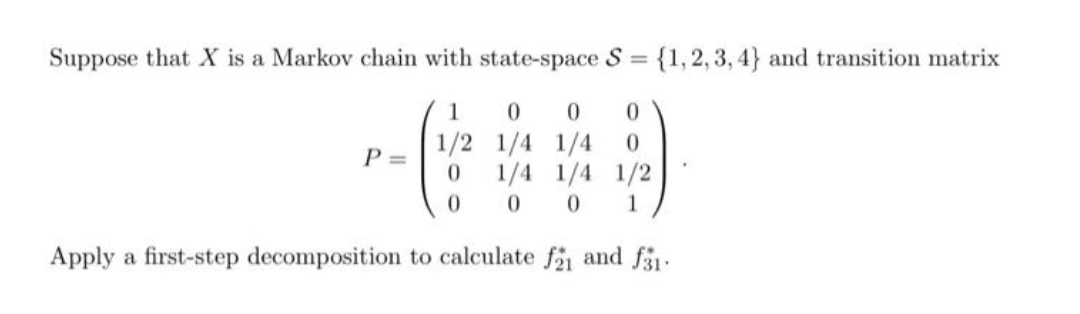 Suppose that X is a Markov chain with state-space S = {1,2, 3, 4} and transition matrix
1
1/2 1/4 1/4
1/4 1/4 1/2
P =
0.
0.
1
Apply a first-step decomposition to calculate f and f31-
