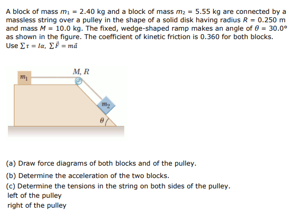 A block of mass mi = 2.40 kg and a block of mass m2 = 5.55 kg are connected by a
massless string over a pulley in the shape of a solid disk having radius R = 0.250 m
and mass M = 10.0 kg. The fixed, wedge-shaped ramp makes an angle of 0 = 30.0°
as shown in the figure. The coefficient of kinetic friction is 0.360 for both blocks.
Use Στ Ια, ΣF -md
M, R
m1
(a) Draw force diagrams of both blocks and of the pulley.
(b) Determine the acceleration of the two blocks.
(c) Determine the tensions in the string on both sides of the pulley.
left of the pulley
right of the pulley
