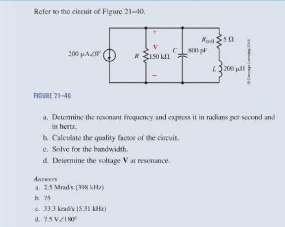 Refer to the circuit of Figure 21-10.
it
Repil $5 2
200 µAZ0
R 3150 k2
800 pF
200 pH
FIGURE 21-40
a. Determine the resonant frequency and express it in radians per second and
in hertz.
b. Calculate the quality factor of the cireuit.
c. Solve for the bandwidth.
d. Determine the voltage V at resonance.
Answers
a. 2.5 Mrad's (398 kHz)
ь. 75
e. 333 krad's (5.31 kHz)
d. 7.5 VZI80
