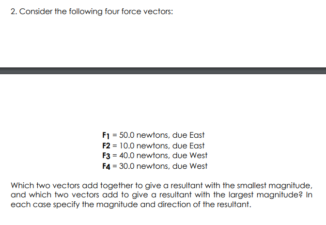 2. Consider the following four force vectors:
F1 = 50.0 newtons, due East
F2 = 10.0 newtons, due East
F3 = 40.0 newtons, due West
F4 = 30.0 newtons, due West
Which two vectors add together to give a resultant with the smallest magnitude,
and which two vectors add to give a resultant with the largest magnitude? In
each case specify the magnitude and direction of the resultant.
