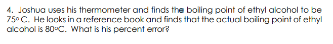 4. Joshua uses his thermometer and finds the boiling point of ethyl alcohol to be
75° C. He looks in a reference book and finds that the actual boiling point of ethyl
alcohol is 80°C. What is his percent error?
