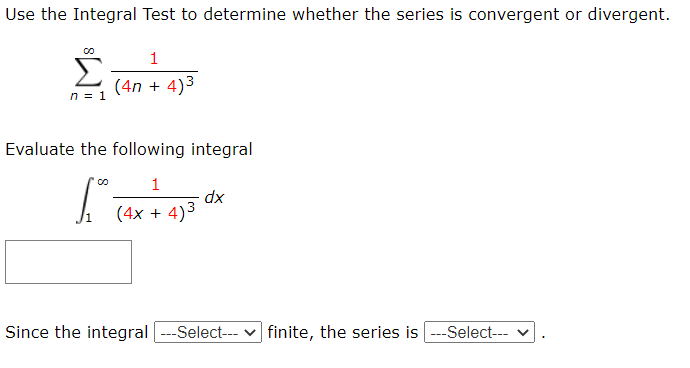 Use the Integral Test to determine whether the series is convergent or divergent
(4n + 4)3
n= 1
Evaluate the following Integral
dx
(4x + 4)3
Since the integral ---Select-- v finile, the series is -Selec-- v.
