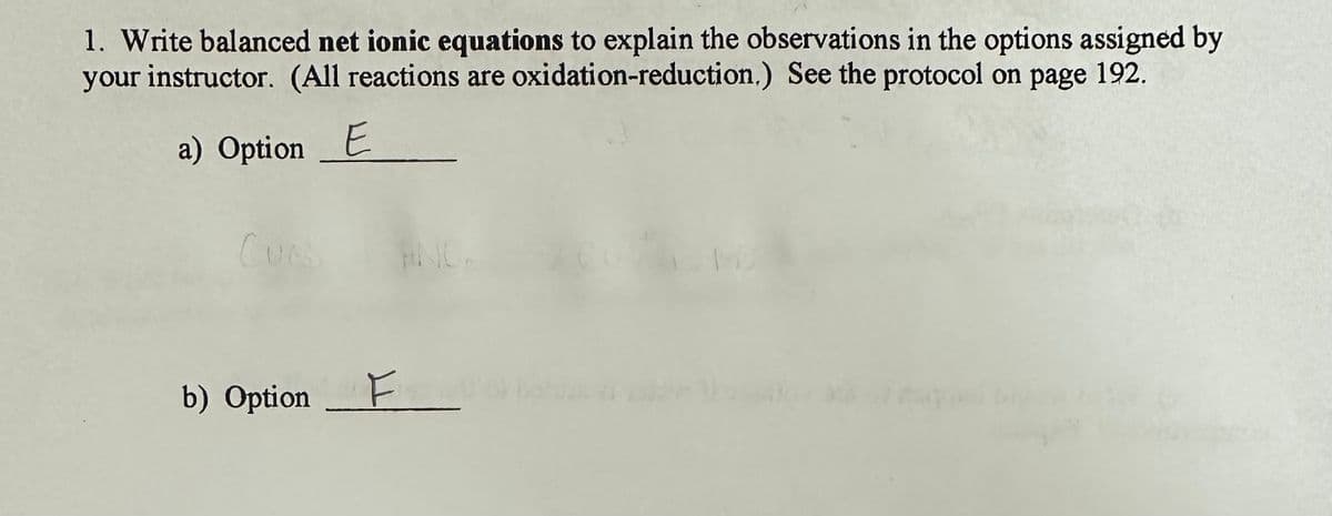 1. Write balanced net ionic equations to explain the observations in the options assigned by
your instructor. (All reactions are oxidation-reduction.) See the protocol on page 192.
a) Option E
Cues
b) Option F