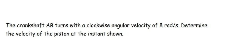 The crankshaft AB turns with a clockwise angular velocity of 8 rad/s. Determine
the velocity of the piston at the instant shown.
