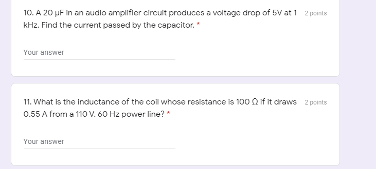 10. A 20 µF in an audio amplifier circuit produces a voltage drop of 5V at 1 2 points
kHz. Find the current passed by the capacitor. *
Your answer
11. What is the inductance of the coil whose resistance is 100 Q if it draws 2 points
0.55 A from a 110 V. 60 Hz power line? *
Your answer
