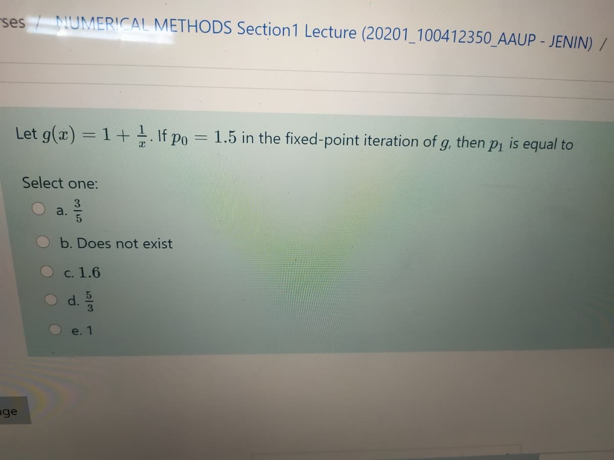 ses / NUMERICAL METHODS Section1 Lecture (20201_100412350_AAUP - JENIN) /
Let g(x) = 1 + If po = 1.5 in the fixed-point iteration of g, then pi is equal to
Select one:
3
a.
b. Does not exist
C. 1.6
3
e. 1
age
