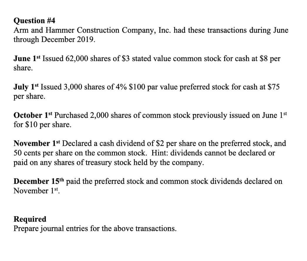 Question #4
Arm and Hammer Construction Company, Inc. had these transactions during June
through December 2019.
June 1st Issued 62,000 shares of $3 stated value common stock for cash at $8 per
share.
July 1st Issued 3,000 shares of 4% $100 par value preferred stock for cash at $75
per share.
October 1st Purchased 2,000 shares of common stock previously issued on June 1st
for $10 per share.
November 1st Declared a cash dividend of $2 per share on the preferred stock, and
50 cents per share on the common stock. Hint: dividends cannot be declared or
paid on any shares of treasury stock held by the company.
December 15th paid the preferred stock and common stock dividends declared on
November 1st.
Required
Prepare journal entries for the above transactions.