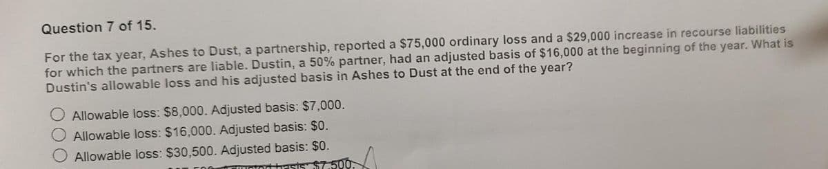 Question 7 of 15.
For the tax year, Ashes to Dust, a partnership, reported a $75,000 ordinary loss and a $29,000 increase in recourse liabilities
for which the partners are liable. Dustin, a 50% partner, had an adjusted basis of $16,000 at the beginning of the year. What is
Dustin's allowable loss and his adjusted basis in Ashes to Dust at the end of the year?
Allowable loss: $8,000. Adjusted basis: $7,000.
Allowable loss: $16,000. Adjusted basis: $0.
Allowable loss: $30,500. Adjusted basis: $0.