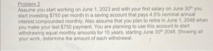 Problem 2
Assume you start working on June 1, 2023 and with your first salary on June 30th you
start investing $750 per month in a saving account that pays 4.5% nominal annual
interest compounded monthly. Also assume that you plan to retire in June 1, 2048 when
you make your last $750 payment. You are planning to use this account to start
withdrawing equal monthly amounts for 15 years, starting June 30th 2048. Showing all
your work, determine the amount of each withdrawal.
I
