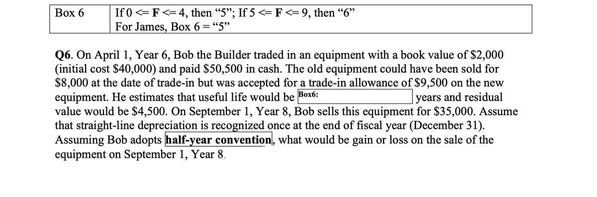 Box 6
If 0 <=F<= 4, then "5"; If 5 <= F <= 9, then "6"
For James, Box 6 = "5"
Q6. On April 1, Year 6, Bob the Builder traded in an equipment with a book value of $2,000
(initial cost $40,000) and paid $50,500 in cash. The old equipment could have been sold for
$8,000 at the date of trade-in but was accepted for a trade-in allowance of $9,500 on the new
equipment. He estimates that useful life would be Box6:
years and residual
value would be $4,500. On September 1, Year 8, Bob sells this equipment for $35,000. Assume
that straight-line depreciation is recognized once at the end of fiscal year (December 31).
Assuming Bob adopts half-year convention, what would be gain or loss on the sale of the
equipment on September 1, Year 8.