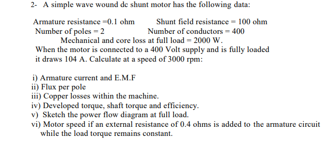2- A simple wave wound de shunt motor has the following data:
Armature resistance =0.1 ohm
Shunt field resistance = 100 ohm
Number of poles = 2
Number of conductors = 400
Mechanical and core loss at full load = 2000 W.
When the motor is connected to a 400 Volt supply and is fully loaded
it draws 104 A. Calculate at a speed of 3000 rpm:
i) Armature current and E.M.F
ii) Flux per pole
iii) Copper losses within the machine.
iv) Developed torque, shaft torque and efficiency.
v) Sketch the power flow diagram at full load.
vi) Motor speed if an external resistance of 0.4 ohms is added to the armature circuit
while the load torque remains constant.

