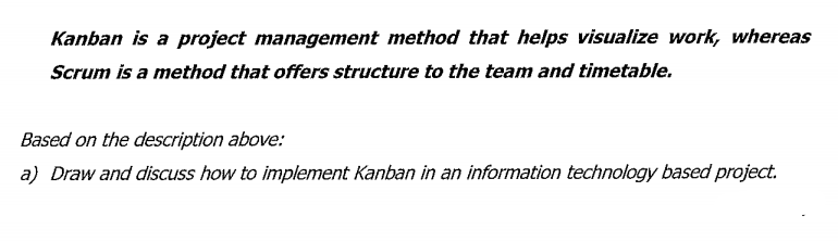 Kanban is a project management method that helps visualize work, whereas
Scrum is a method that offers structure to the team and timetable.
Based on the description above:
a) Draw and discuss how to implement Kanban in an information technology based project.