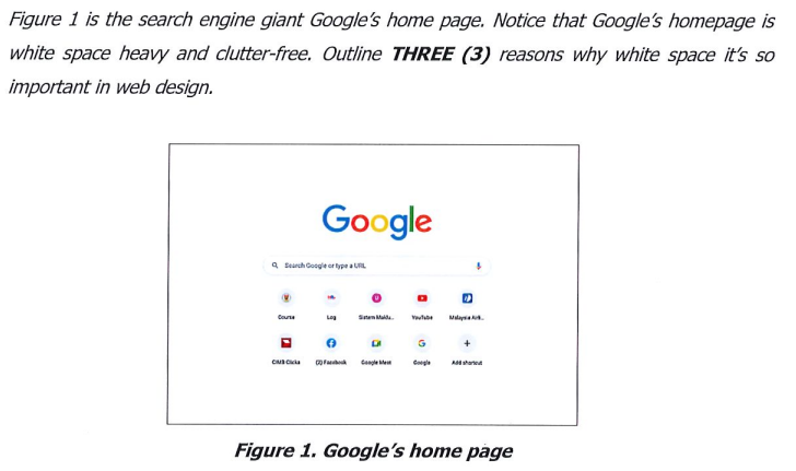 Figure 1 is the search engine giant Google's home page. Notice that Google's homepage is
white space heavy and clutter-free. Outline THREE (3) reasons why white space it's so
important in web design.
Q Search Google type
@
Course
Google
CMB Ca
Log
9
Sistem Maida
DA
D
G
Google
+
Figure 1. Google's home page