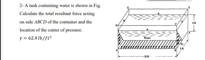 2- A tank containing water is shown in Fig.
Calculate the total resultant force acting
on side ABCD of the container and the
location of the center of pressure.
y = 62.4 lb/ft
Water
