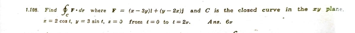 1.108.
Find
dr where
F = (z - 3y)i + (y -- 2z)j and C is the closed curve in the zy plane,
I = 2 cos t, y = 3 sin t, z = )
from t= 0 to t= 27.
Ans. 67
