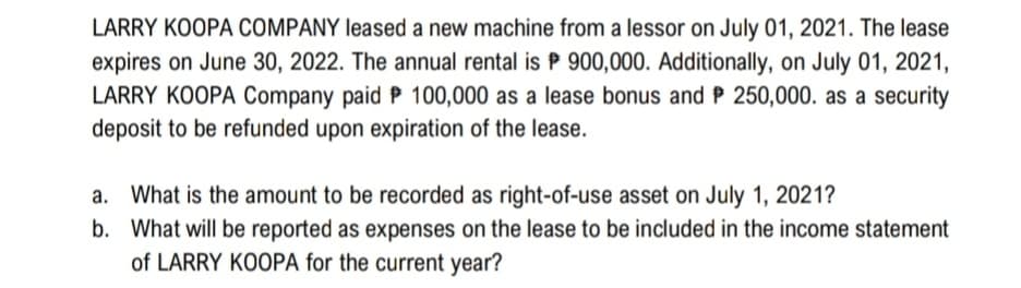 LARRY KOOPA COMPANY leased a new machine from a lessor on July 01, 2021. The lease
expires on June 30, 2022. The annual rental is P 900,000. Additionally, on July 01, 2021,
LARRY KOOPA Company paid P 100,000 as a lease bonus and P 250,000. as a security
deposit to be refunded upon expiration of the lease.
a. What is the amount to be recorded as right-of-use asset on July 1, 2021?
b. What will be reported as expenses on the lease to be included in the income statement
of LARRY KOOPA for the current year?
