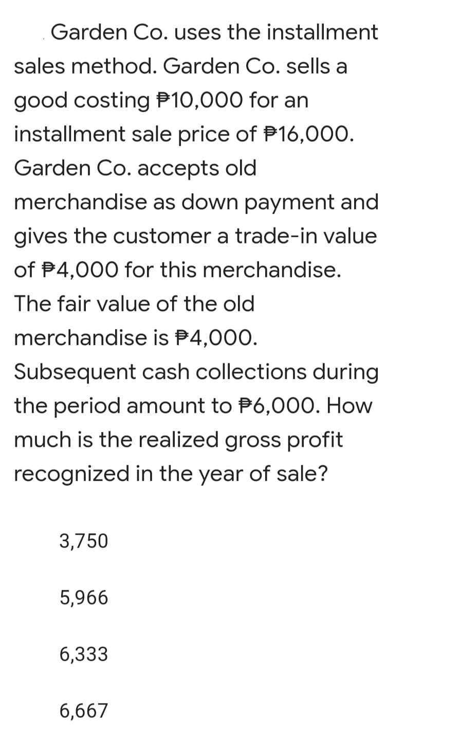 Garden Co. uses the installment
sales method. Garden Co. sells a
good costing P10,000 for an
installment sale price of P16,000.
Garden Co. accepts old
merchandise as down payment and
gives the customer a trade-in value
of P4,000 for this merchandise.
The fair value of the old
merchandise is P4,000.
Subsequent cash collections during
the period amount to P6,000. How
much is the realized gross profit
recognized in the year of sale?
3,750
5,966
6,333
6,667
