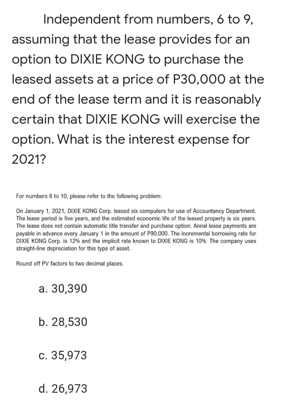 Independent from numbers, 6 to 9,
assuming that the lease provides for an
option to DIXIE KONG to purchase the
leased assets at a price of P30,000 at the
end of the lease term and it is reasonably
certain that DIXIE KONG will exercise the
option. What is the interest expense for
2021?
For numbers 6 to 10, please refer to the following problem:
On January 1, 2021, DIXIE KONG Corp. leased six computers for use of Accountancy Department.
The lease period is five years, and the estimated economic life of the leased property is six years.
The lease does not contain automatic title transfer and purchase option. Annal lease payments are
payable in advance every January 1 in the amount of P90,000. The incremental borrowing rate for
DIXIE KONG Corp. is 12% and the implicit rate known to DIXIE KONG is 10%. The company uses
straight-line depreciation for this type of asset.
Round off PV factors to two decimal places.
а. 30,390
b. 28,530
с. 35,973
d. 26,973
