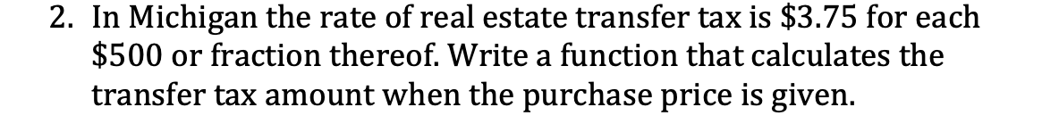 2. In Michigan the rate of real estate transfer tax is $3.75 for each
$500 or fraction thereof. Write a function that calculates the
transfer tax amount when the purchase price is given.