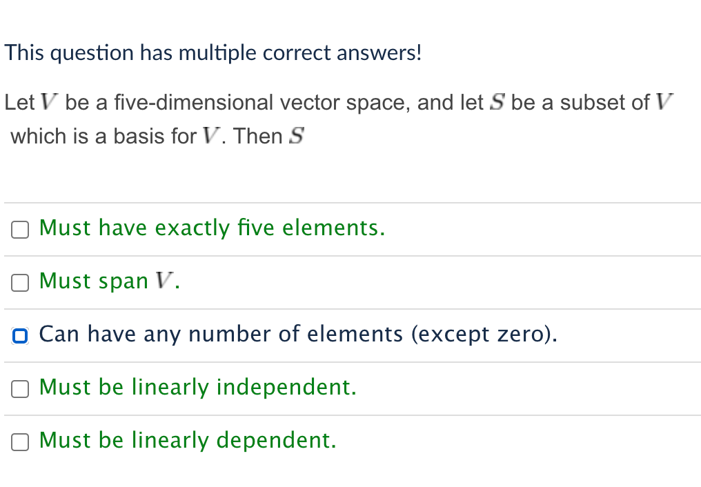 This question has multiple correct answers!
Let V be a five-dimensional vector space, and let S be a subset of V
which is a basis for V. Then S
Must have exactly five elements.
Must span V.
O Can have any number of elements (except zero).
Must be linearly independent.
Must be linearly dependent.