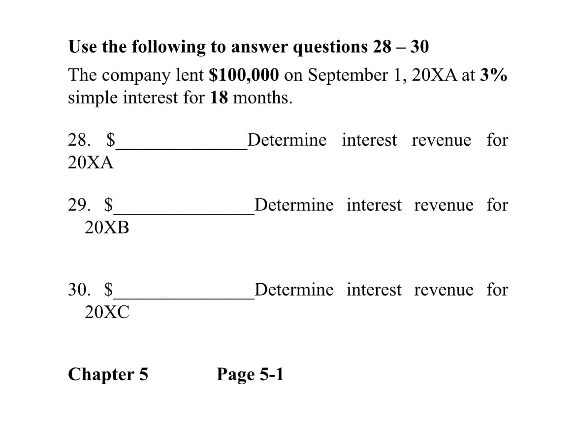 Use the following to answer questions 28 – 30
The company lent $100,000 on September 1, 20XA at 3%
simple interest for 18 months.
28. $
Determine interest revenue for
20ХА
29. $
Determine interest revenue for
20XB
30. $
Determine interest revenue for
20XC
Chapter 5
Page 5-1
