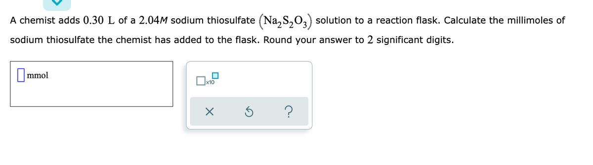 A chemist adds 0.30 L of a 2.04M sodium thiosulfate (Na,S,0,) solution to a reaction flask. Calculate the millimoles of
sodium thiosulfate the chemist has added to the flask. Round your answer to 2 significant digits.
|mmol
?
