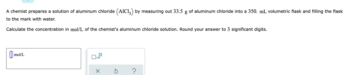 A chemist prepares a solution of aluminum chloride (AICI,) by measuring out 33.5 g of aluminum chloride into a 350. mL volumetric flask and filling the flask
to the mark with water.
Calculate the concentration in mol/L of the chemist's aluminum chloride solution. Round your answer to 3 significant digits.
mol/L
|x10
