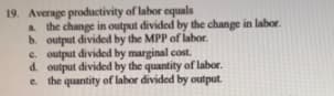 19. Average productivity of labor equals
a the change in output divided by the change in labor.
b. output divided by the MPP of labor.
e. output divided by marginal cost.
d. output divided by the quantity of labor.
e. the quantity of labor divided by output.

