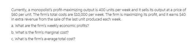 Currently, a monopolist's profit-maximizing output is 400 units per week and it sells its output at a price of
S60 per unit. The firm's total costs are $10,000 per week. The firm is maximizing its profit, and it earns $40
in extra revenue from the sale of the last unit produced each week.
a. What are the firm's weekly economic profits?
b. What is the firm's marginal cost?
c. What is the firm's average total cost?
