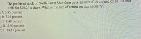 The preferred stock of North Coast Shoreline pays an annual dividend of $1.70 and
sells for $20.24 a share. What is the rate of return on this security?
A. 5.95 percent
B.7.08 percent
C.8.40 percent
DD. 11.90 percent
DE 14.17 percent
15
