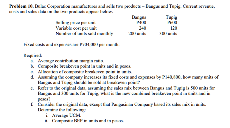 Problem 10. Bulac Corporation manufactures and sells two products – Bangus and Tupig. Current revenue,
costs and sales data on the two products appear below.
Bangus
P400
Tupig
P600
Selling price per unit
Variable cost per unit
Number of units sold monthly
240
120
200 units
300 units
Fixed costs and expenses are P704,000 per month.
Required:
a. Average contribution margin ratio.
b. Composite breakeven point in units and in pesos.
c. Allocation of composite breakeven point in units.
d. Assuming the company increases its fixed costs and expenses by P140,800, how many units of
Bangus and Tupig should be sold at breakeven point?
e. Refer to the original data, assuming the sales mix between Bangus and Tupig is 500 units for
Bangus and 300 units for Tupig, what is the new combined breakeven point in units and in
pesos?
f. Consider the original data, except that Pangasinan Company based its sales mix in units.
Determine the following:
i. Average UCM.
ii. Composite BEP in units and in pesos.
